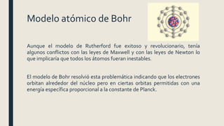 Modelo atómico de Bohr
Aunque el modelo de Rutherford fue exitoso y revolucionario, tenía
algunos conflictos con las leyes de Maxwell y con las leyes de Newton lo
que implicaría que todos los átomos fueran inestables.
El modelo de Bohr resolvió esta problemática indicando que los electrones
orbitan alrededor del núcleo pero en ciertas orbitas permitidas con una
energía específica proporcional a la constante de Planck.
 