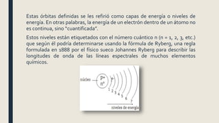 Estas órbitas definidas se les refirió como capas de energía o niveles de
energía. En otras palabras, la energía de un electrón dentro de un átomo no
es continua, sino “cuantificada”.
Estos niveles están etiquetados con el número cuántico n (n = 1, 2, 3, etc.)
que según él podría determinarse usando la fórmula de Ryberg, una regla
formulada en 1888 por el físico sueco Johannes Ryberg para describir las
longitudes de onda de las líneas espectrales de muchos elementos
químicos.
 
