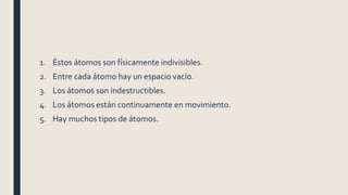 1. Éstos átomos son físicamente indivisibles.
2. Entre cada átomo hay un espacio vacío.
3. Los átomos son indestructibles.
4. Los átomos están continuamente en movimiento.
5. Hay muchos tipos de átomos.
 
