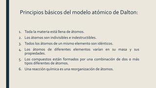 Principios básicos del modelo atómico de Dalton:
1. Toda la materia está llena de átomos.
2. Los átomos son indivisibles e indestructibles.
3. Todos los átomos de un mismo elemento son idénticos.
4. Los átomos de diferentes elementos varían en su masa y sus
propiedades.
5. Los compuestos están formados por una combinación de dos o más
tipos diferentes de átomos.
6. Una reacción química es una reorganización de átomos.
 