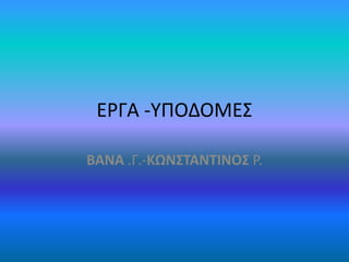ΕΡΓΑ -ΥΠΟΔΟΜΕΣ
ΒΑΝΑ .Γ.-ΚΩΝΣΤΑΝΤΙΝΟΣ Ρ.
 
