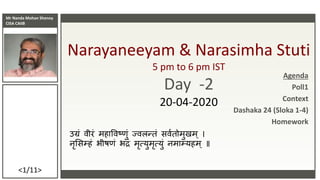 Mr Nanda Mohan Shenoy
CISA CAIIB
<1/11>
Narayaneeyam & Narasimha Stuti
5 pm to 6 pm IST
Day -2
20-04-2020
उग्रं वीरं महाववष्णं ज्वलन्तं सववतममणमम
नृससम्हं भीष्ं भद्रं मृत्यणमृत्यणं नमाम्यहम ॥
Agenda
Poll1
Context
Dashaka 24 (Sloka 1-4)
Homework
 
