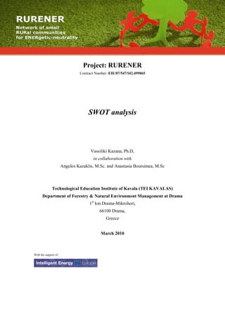 Project: RURENER
                                Contract Number: EIE/07/547/SI2.499065




                                     SWOT analysis




                                      Vassiliki Kazana, Ph.D,
                                       in collaboration with
                       Angelos Kazaklis, M.Sc. and Anastasia Boutsimea, M.Sc



              Technological Education Institute of Kavala (TEI KAVALAS)
      Department of Forestry & Natural Environment Management at Drama
                                     1st km Drama-Mikrohori,
                                           66100 Drama,
                                               Greece


                                            March 2010



With the support of:
 