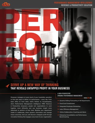 Performance Management Intelligence
                                                                           Revenue & Productivity Solution




Serve Up a New Way of Thinking
That Reveals Untapped Profit in Your Business
                                                                        A NEW PERSPECTIVE:
                                                                        DYNAMIC PERFORMANCE MANAGEMENT
Empower managers at every level of your hospitality operation                                                  www.d2o.biz
to find new ways to deliver on performance – every day. From
                                                                          Dynamic Rolling Forecasting of All Departments
back office to front desk, chef’s kitchen to housekeeping,
d2o’s Performance Management Intelligence (PMI) Revenue                   Food Cost Containment
& Productivity empowers people and organizations to work                  Integrated Employee Scheduling
together more efficiently and use business insight more
                                                                          Labor Efficiency Management
effectively to perform at their best. Mobilize your department
heads to collaborate, share dynamic information and manage                Online Collaboration, Coaching and Alerts
future outcomes. And you will discover untapped profit through            Enterprise Consolidation and Performance
innovative thinking that engages every level of your organization.        Benchmarking
 