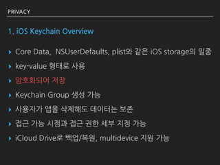 PRIVACY
1. iOS Keychain Overview
▸ Core Data, NSUserDefaults, plist와 같은 iOS storage의 일종
▸ key-value 형태로 사용
▸ 암호화되어 저장
▸ Ke...