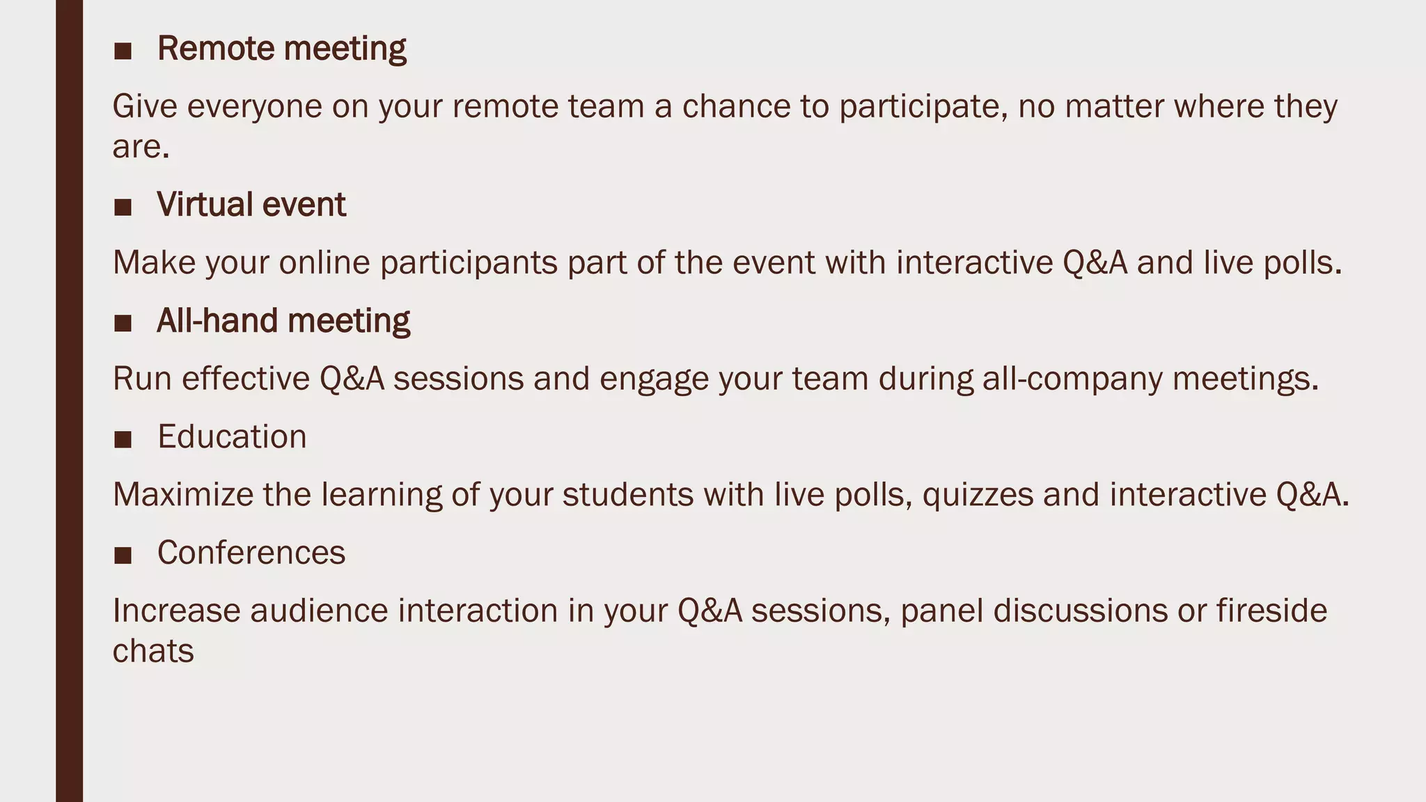 ■ Remote meeting
Give everyone on your remote team a chance to participate, no matter where they
are.
■ Virtual event
Make your online participants part of the event with interactive Q&A and live polls.
■ All-hand meeting
Run effective Q&A sessions and engage your team during all-company meetings.
■ Education
Maximize the learning of your students with live polls, quizzes and interactive Q&A.
■ Conferences
Increase audience interaction in your Q&A sessions, panel discussions or fireside
chats
 