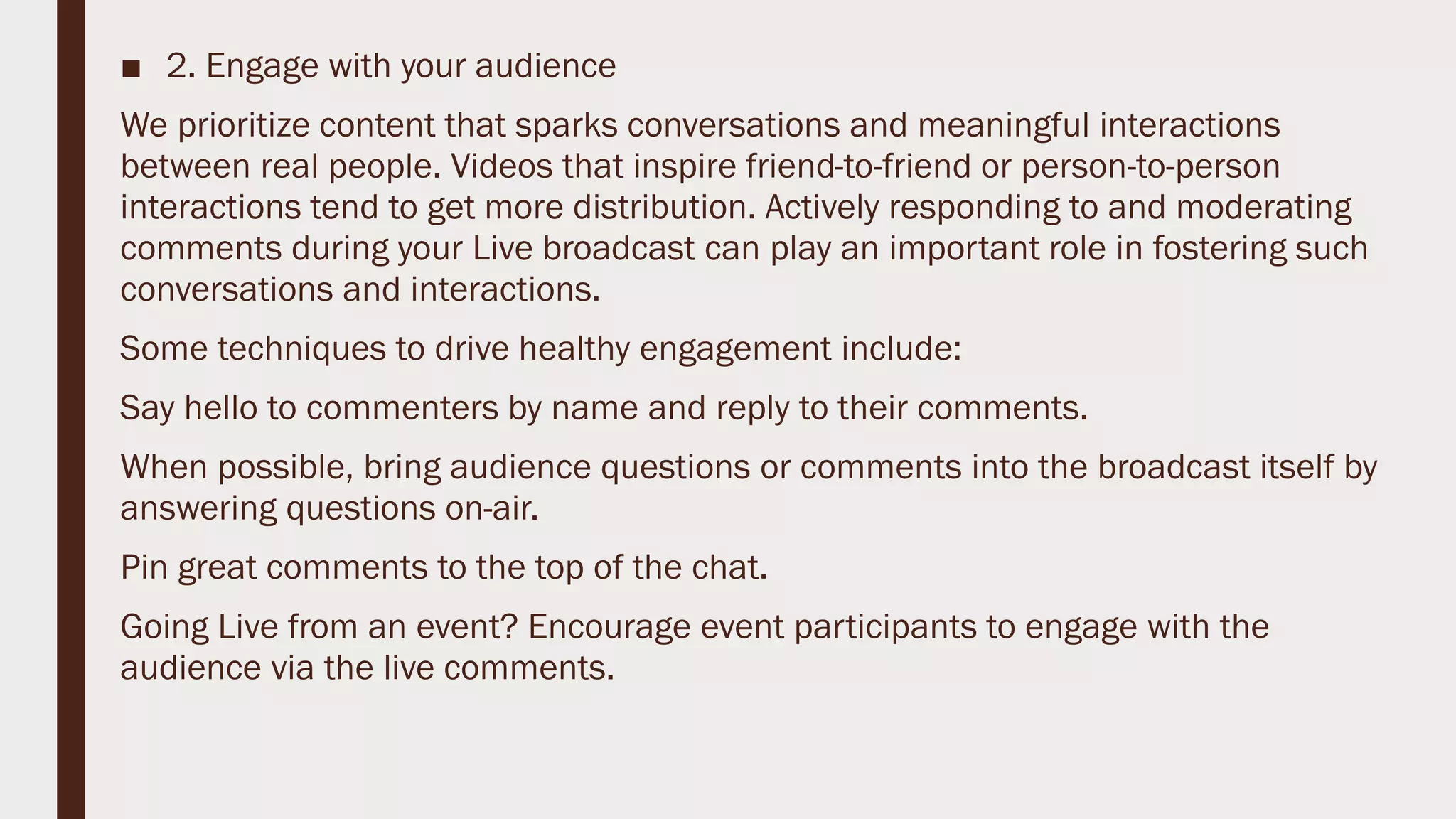 ■ 2. Engage with your audience
We prioritize content that sparks conversations and meaningful interactions
between real people. Videos that inspire friend-to-friend or person-to-person
interactions tend to get more distribution. Actively responding to and moderating
comments during your Live broadcast can play an important role in fostering such
conversations and interactions.
Some techniques to drive healthy engagement include:
Say hello to commenters by name and reply to their comments.
When possible, bring audience questions or comments into the broadcast itself by
answering questions on-air.
Pin great comments to the top of the chat.
Going Live from an event? Encourage event participants to engage with the
audience via the live comments.
 