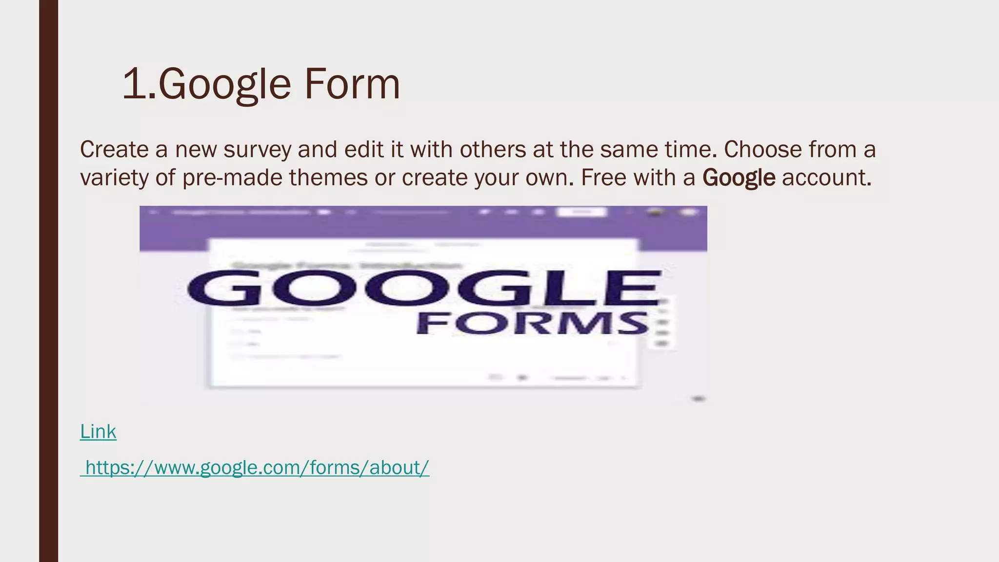 1.Google Form
Create a new survey and edit it with others at the same time. Choose from a
variety of pre-made themes or create your own. Free with a Google account.
Link
https://www.google.com/forms/about/
 