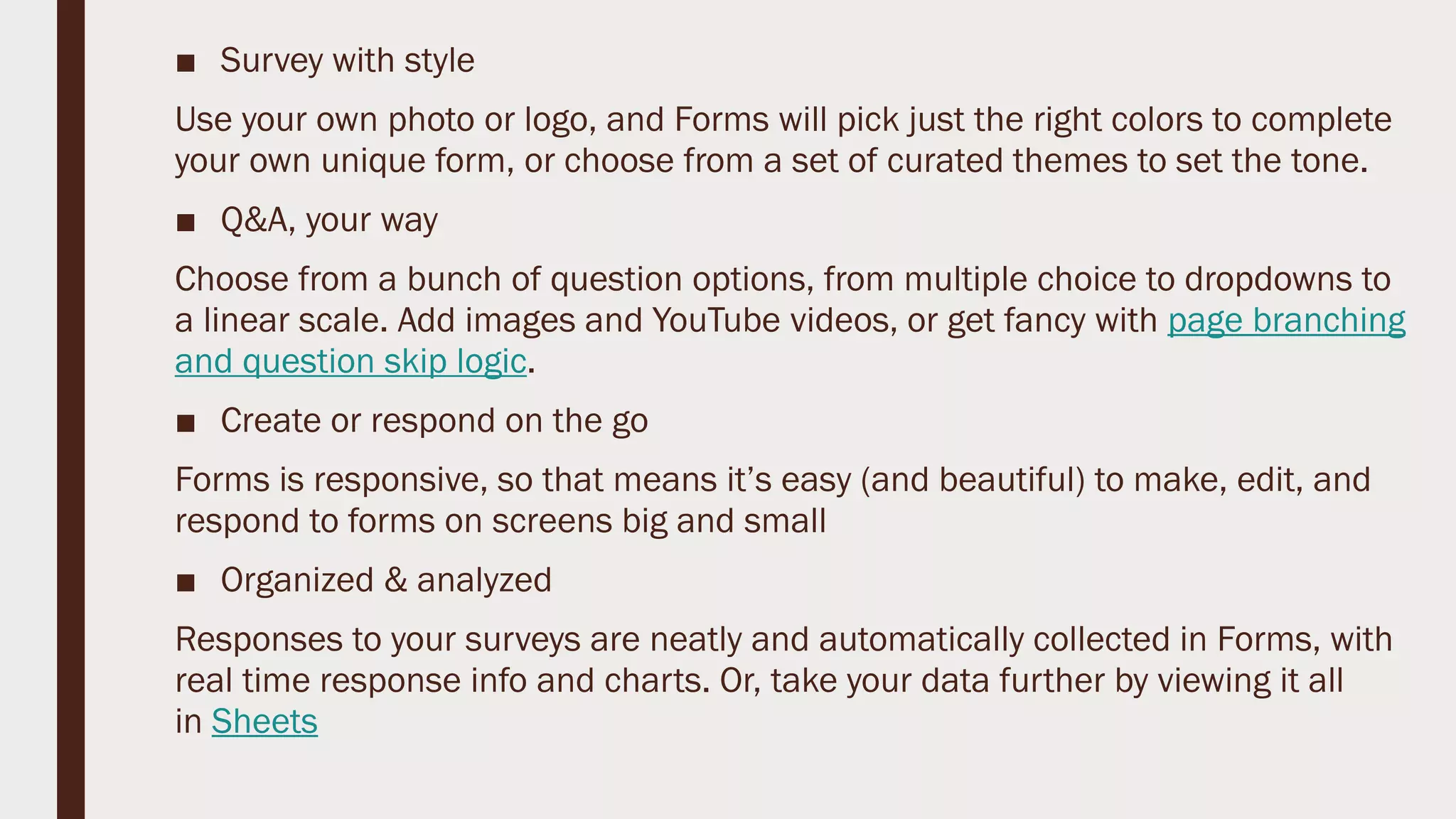 ■ Survey with style
Use your own photo or logo, and Forms will pick just the right colors to complete
your own unique form, or choose from a set of curated themes to set the tone.
■ Q&A, your way
Choose from a bunch of question options, from multiple choice to dropdowns to
a linear scale. Add images and YouTube videos, or get fancy with page branching
and question skip logic.
■ Create or respond on the go
Forms is responsive, so that means it’s easy (and beautiful) to make, edit, and
respond to forms on screens big and small
■ Organized & analyzed
Responses to your surveys are neatly and automatically collected in Forms, with
real time response info and charts. Or, take your data further by viewing it all
in Sheets
 