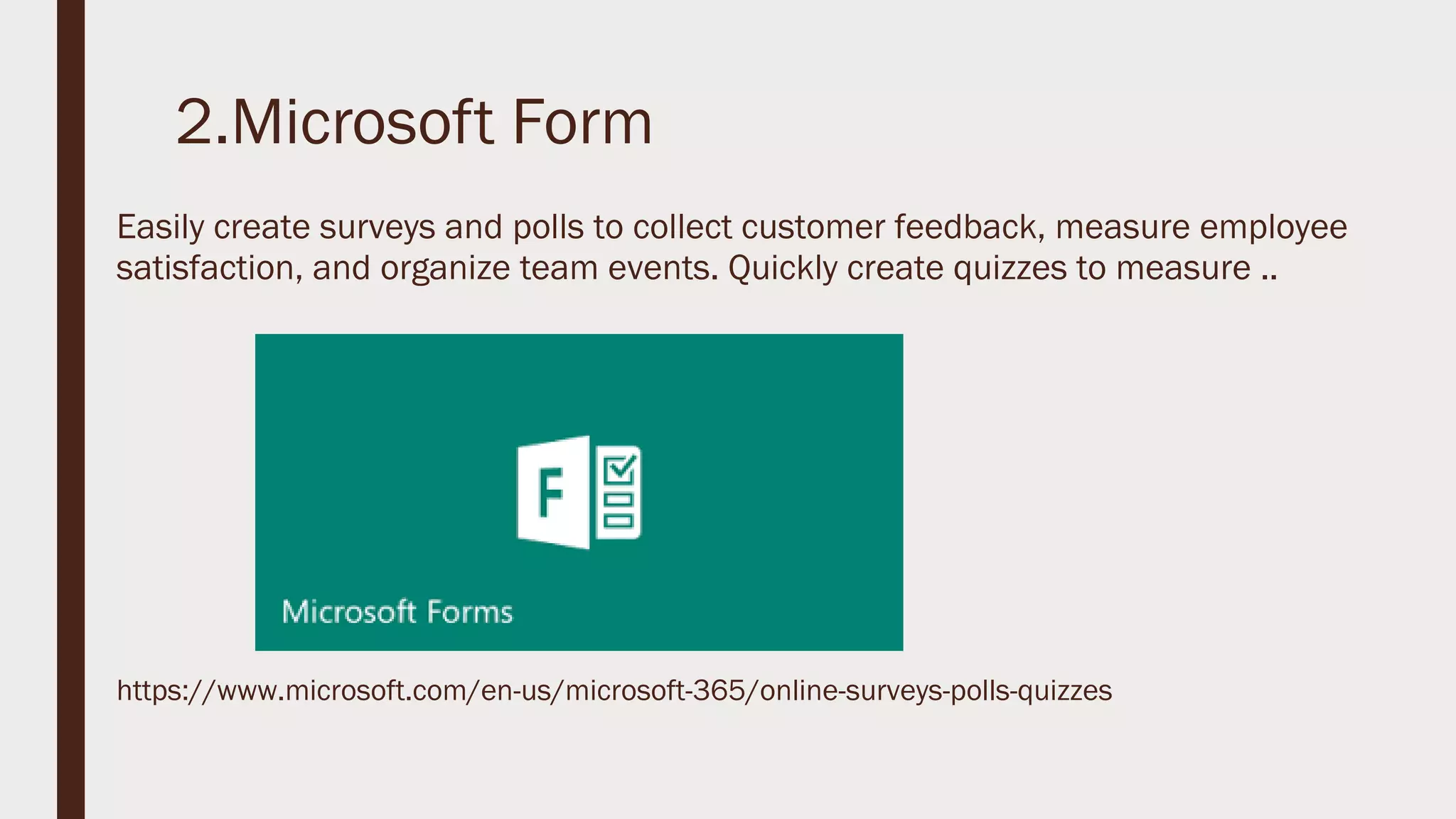 2.Microsoft Form
Easily create surveys and polls to collect customer feedback, measure employee
satisfaction, and organize team events. Quickly create quizzes to measure ..
https://www.microsoft.com/en-us/microsoft-365/online-surveys-polls-quizzes
 