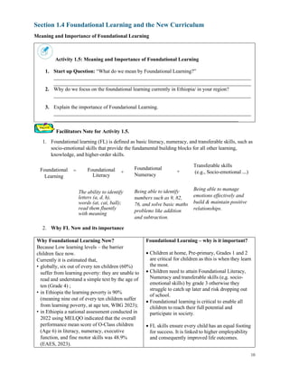 10
Section 1.4 Foundational Learning and the New Curriculum
Meaning and Importance of Foundational Learning
Activity 1.5: Meaning and Importance of Foundational Learning
1. Start up Question: “What do we mean by Foundational Learning?”
____________________________________________________________________________
____________________________________________________________________________
2. Why do we focus on the foundational learning currently in Ethiopia/ in your region?
____________________________________________________________________________
3. Explain the importance of Foundarional Learning.
____________________________________________________________________________
_______________________________________________________________________
Facilitators Note for Activity 1.5.
1. Foundational learning (FL) is defined as basic literacy, numeracy, and transferable skills, such as
socio-emotional skills that provide the fundamental building blocks for all other learning,
knowledge, and higher-order skills.
2. Why FL Now and its importance
Why Foundational Learning Now?
Because Low learning levels – the barrier
children face now.
Currently it is estimated that,
• globally, six out of every ten children (60%)
suffer from learning poverty: they are unable to
read and understand a simple text by the age of
ten (Grade 4) ;
• in Ethiopia the learning poverty is 90%
(meaning nine out of every ten children suffer
from learning poverty, at age ten, WBG 2023);
• in Ethiopia a national assessment conducted in
2022 using MELQO indicated that the overall
performance mean score of O-Class children
(Age 6) in literacy, numeracy, executive
function, and fine motor skills was 48.9%
(EAES, 2023).
Foundational Learning – why is it important?
• Children at home, Pre-primary, Grades 1 and 2
are critical for children as this is when they learn
the most.
• Children need to attain Foundational Literacy,
Numeracy and transferable skills (e,g. socio-
emotional skills) by grade 3 otherwise they
struggle to catch up later and risk dropping out
of school.
• Foundational learning is critical to enable all
children to reach their full potential and
participate in society.
• FL skills ensure every child has an equal footing
for success. It is linked to higher employability
and consequently improved life outcomes.
Foundational
Learning
= Foundational
Literacy
The ability to identify
letters (a, d, h),
words (at, cat, ball);
read them fluently
with meaning
+ Foundational
Numeracy
Being able to identify
numbers such as 9, 82,
76, and solve basic maths
problems like addition
and subtraction.
Transferable skills
(e.g., Socio-emotional …)
Being able to manage
emotions effectively and
build & maintain positive
relationships.
+
 