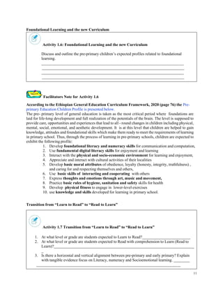 11
Foundational Learning and the new Curriculum
Activity 1.6: Foundational Learning and the new Curriculum
Discuss and outline the pre-primary children’s expected profiles related to foundational
learning.
_______________________________________________________________________
_______________________________________________________________________
_______________________________________________________________________
_______________________________________________________________________
Facilitators Note for Activity 1.6
According to the Ethiopian General Education Curriculum Framework, 2020 (page 76) the Pre-
primary Education Children Profile is presented below.
The pre- primary level of general education is taken as the most critical period where foundations are
laid for life-long development and full realization of the potentials of the brain. The level is supposed to
provide care, opportunities and experiences that lead to all - round changes in children including physical,
mental, social, emotional, and aesthetic development. It is at this level that children are helped to gain
knowledge, attitudes and foundational skills which make them ready to meet the requirements of learning
in primary school. Thus, through the process of learning in pre-primary schools, children are expected to
exhibit the following profile:
1. Develop foundational literacy and numeracy skills for communication and computation,
2. Use fundamental digital literacy skills for enjoyment and learning
3. Interact with the physical and socio-economic environment for learning and enjoyment,
4. Appreciate and interact with cultural activities of their localities
5. Develop basic moral attributes of obedience, loyalty (honesty, integrity, truthfulness) ,
and caring for and respecting themselves and others,
6. Use basic skills of interacting and cooperating with others
7. Express thoughts and emotions through art, music and movement,
8. Practice basic rules of hygiene, sanitation and safety skills for health
9. Develop physical fitness to engage in lower-level exercises
10. use knowledge and skills developed for learning in primary school.
Transition from “Learn to Read” to “Read to Learn”
Activity 1.7 Transition from “Learn to Read” to “Read to Learn”
1. At what level or grade are students expected to Learn to Read?________________________
2. At what level or grade are students expected to Read with comprehension to Learn (Read to
Learn)?______________________________________________________________________
_
3. Is there a horizontal and vertical alignment between pre-primary and early primary? Explain
with tangible evidence focus on Literacy, numeracy and Socioemotional learning. ________
________________________________________________________________________
 