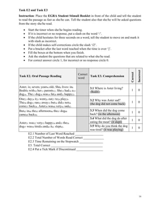 16
Task E2 and Task E3
Instruction: Place the EGRA Student Stimuli Booklet in front of the child and tell the student
to read the passage as fast as she/he can. Tell the student also that she/he will be asked questions
from the story she/he read.
• Start the timer when she/he begins reading.
• If it is incorrect or no response, put a slash on the word ‘/’.
• If the child hesitates for three seconds on a word, tell the student to move on and mark it
with slash as incorrect.
• If the child makes self-corrections circle the slash ‘’.
• Put a bracket after the last word reached when the time is over ‘]’.
• Fill the boxes at the bottom when you finish.
• Ask the student the questions that are related to what she/he read.
• For correct answer circle 1, for incorrect or no response circle 0.
Task E2. Oral Passage Reading
Correct
word
Task E3. Comprehension
Correct
Incorrect
Aster1 is2 seven3 years4 old5. She6 lives7 in8
Boditi9 with10 her11 parents12. She13 had14 a15
dog16. The17 dog18 was19 fat20 and21 happy22.
3.1 Where is Aster living?
(Boditi)
1 0
One23 day24 it25 went26 out27 to28 play29.
The30 dog31 ran32 away33 but34 did35 not36
come37 back38. Aster39 was40 very41 sad42.
3.2 Why was Aster sad?
(the dog did not come back)
1 0
But43 in44 the45 afternoon46 the47 dog48
came49 back50.
3.3 When did the dog come
back? (in the afternoon)
1 0
Aster51 was52 very53 happy54 and55 the56
dog57 was58 tired59 and60 it61 slept62.
3.4 What did the dog do after
eating the meat? (it slept)
1 0
3.5 Why do you think the dog
was tired? (it was playing)
1 0
E2.1 Number of Last Word Reached __________________
E2.2 Total Number of Words Read Correct _____________
E2.3 Time Remaining on the Stopwatch _______________
E3. Total Correct _________________________________
E2.4 Put a Tick Mark if Discontinued _________________
 