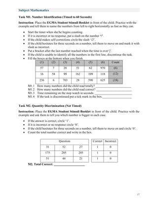 17
Subject Mathematics
Task M1. Number Identification (Timed to 60 Seconds)
Instruction: Place the EGMA Student Stimuli Booklet in front of the child. Practice with the
example and tell them to name the numbers from left to right horizontally as fast as they can.
• Start the timer when she/he begins counting.
• If it is incorrect or no response, put a slash on the number ‘/’.
• If the child makes self-corrections circle the slash ‘’.
• If the child hesitates for three seconds on a number, tell them to move on and mark it with
slash as incorrect.
• Put a bracket after the last number reached when the time is over‘]’.
• If the child is unable to identify all the numbers in the first line, discontinue the task.
• Fill the boxes at the bottom when you finish.
(1) (2) (3) (4) (5) (6) Count
57 7 28 51 62 970 (6)
16 58 99 162 109 118 (12)
236 6 703 28 590 625 (18)
M1.1 How many numbers did the child read totally? _______________________
M1.2 How many numbers did the child read correct? _______________________
M1.3 Time remaining on the stop watch in seconds. ________________________
M1.4 If the task is discontinued put a tick mark in the box.___________________
Task M2. Quantity Discrimination (Not Timed)
Instruction: Place the EGMA Student Stimuli Booklet in front of the child. Practice with the
example and ask them to tell you which number is bigger in each case.
• If the answer is correct, circle ‘1’.
• If it is incorrect or no response circle ‘0’.
• If the child hesitates for three seconds on a number, tell them to move on and circle ‘0’.
• Count the total number correct and write in the box.
Question Correct Incorrect
31 52 27 1 0
175 285 205 1 0
51 44 21 1 0
M2. Total Correct: ____________________
 