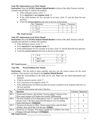 19
Task M6. Subtraction Level 1(Not Timed)
Instruction: Place the EGMA Student Stimuli Booklet in front of the child. Practice with the
example and ask them to subtract the numbers.
• If the child gets correct, circle ‘1’.
• If it is incorrect or no response circle ‘0’.
• If the child hesitates for five seconds on an item, circle ‘0’ and ask them the next
question.
• Count the correct answers and write in the box at the bottom.
No. Question Correct Incorrect
1 6 - 2 1 0
2 22-4 1 0
3 17-9 1 0
M6. Total Correct:
Task M7. Subtraction Level 2(Not Timed)
Instruction: Place the EGMA Student Stimuli Booklet in front of the child. Practice with the
example and ask them to subtract the numbers.
• If the child gets correct, circle ‘1’.
• If it is incorrect or no response circle ‘0’.
• If the child hesitates for five seconds on an item, circle ‘0’ and ask them the next question.
• Count the correct answers and write in the box at the bottom.
1 37-9 1 0
2
3
305-5 1 0
3 8005-7005 1 0
M7. Total Correct:______________________________
Task M8. Word Problem (Not Timed)
Instruction: Tell the child to listen carefully and give you the correct answer for the word
problems. This section is not found in the Student Stimuli Booklet.
• Read the word problem to the child one by one. Make sure the child understands each
question.
• If she/he answers correct, circle ‘1’.
• If it is incorrect or no response, circle ‘0’.
• If the child hesitates for fifteen seconds on an item, consider it as no response and move to
the next question.
• Count the total correct and write in the box.
No. Question Correct Incorrect
M8.1 Nardos had 8 lemons. Her brother Tessema added 7 lemons to her.
How many mangos will Nardos have totally? (15 lemons)
1 0
M8.2 The total numbers of Foot Ball players were 11, and the Basket ball
players were 6. By How much foot ball players were exceeding
basket ball players? (5 players)
1 0
M8.3 The price of one pen is 4 Birr. Almaz wants to buy a pen for three
children. How much Birr will she pay? (12Birr)
1 0
M8.4 Daniel has 21 Oranges. If he shares equally for 3 children, how many
Oranges will each child gets? (7 Oranges)
1 0
M8. Total Correct: _________________________
 