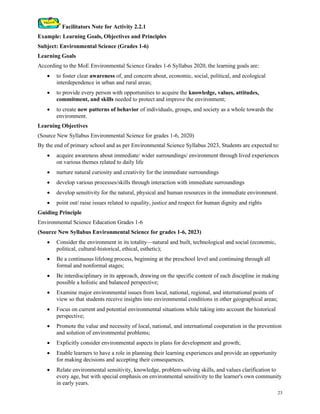 23
Facilitators Note for Activity 2.2.1
Example: Learning Goals, Objectives and Principles
Subject: Environmental Science (Grades 1-6)
Learning Goals
According to the MoE Environmental Science Grades 1-6 Syllabus 2020, the learning goals are:
• to foster clear awareness of, and concern about, economic, social, political, and ecological
interdependence in urban and rural areas;
• to provide every person with opportunities to acquire the knowledge, values, attitudes,
commitment, and skills needed to protect and improve the environment;
• to create new patterns of behavior of individuals, groups, and society as a whole towards the
environment.
Learning Objectives
(Source New Syllabus Environmental Science for grades 1-6, 2020)
By the end of primary school and as per Environmental Science Syllabus 2023, Students are expected to:
• acquire awareness about immediate/ wider surroundings/ environment through lived experiences
on various themes related to daily life
• nurture natural curiosity and creativity for the immediate surroundings
• develop various processes/skills through interaction with immediate surroundings
• develop sensitivity for the natural, physical and human resources in the immediate environment.
• point out/ raise issues related to equality, justice and respect for human dignity and rights
Guiding Principle
Environmental Science Education Grades 1-6
(Source New Syllabus Environmental Science for grades 1-6, 2023)
• Consider the environment in its totality—natural and built, technological and social (economic,
political, cultural-historical, ethical, esthetic);
• Be a continuous lifelong process, beginning at the preschool level and continuing through all
formal and nonformal stages;
• Be interdisciplinary in its approach, drawing on the specific content of each discipline in making
possible a holistic and balanced perspective;
• Examine major environmental issues from local, national, regional, and international points of
view so that students receive insights into environmental conditions in other geographical areas;
• Focus on current and potential environmental situations while taking into account the historical
perspective;
• Promote the value and necessity of local, national, and international cooperation in the prevention
and solution of environmental problems;
• Explicitly consider environmental aspects in plans for development and growth;
• Enable learners to have a role in planning their learning experiences and provide an opportunity
for making decisions and accepting their consequences.
• Relate environmental sensitivity, knowledge, problem-solving skills, and values clarification to
every age, but with special emphasis on environmental sensitivity to the learner's own community
in early years.
 