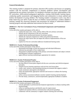 3
General Introduction:
This training module is prepared for primary education (PE) teachers and focuses on equipping
teachers with the necessary competencies to promote children's holistic development and
implement the new primary curriculum. It is designed to facilitate your basic understanding of the
PE curriculum, child-centered pedagogical approaches, creating child-friendly learning spaces,
conducting quality assessments, and engaging families and communities to ensure optimal and
holistic development of young children. The Training module is designed in such a way that it
helps improving your skills of plan the days of children (‘lesson planning’), conduct children’s
learning, manage the classroom dynamics and assessment for leaning to understand children’s
learning progress and make additional interventions for those in need.
MODULE 1: The New Curriculum in Nexus, Professional Competencies and Foundational
Learning
At the end of this module participants will be able to:
o explain the major aims, vision, and key shifts of the new primary curriculum.
o identify the key dimensions of the new curriculum
o explain the key professional domains for primary teachers.
o identify the expected competencies within each professional domain.
o analyze the major factors that can impact the effective implementation of the new
curriculum
o explain how the new curriculum addresses foundational learning needs.
MODULE 2: Teacher Professional Knowledge
At the end of this module participants will be able to:
o demonstrate knowledge of brain development and individual differences.
o elaborate key principles of how student learn
o demonstrate in-depth knowledge of the primary curriculum domains and subject contents
and Minimum Learning Competencies
o apply different teaching methodologies appropriate for students
MODULE 3: Teacher Professional Practice
At the end of this module participants will be able to:
o develop effective lesson plans aligned with the new curriculum and child development
principles.
o integrate diverse learning experiences and activities into lesson plans.
o create a safe, inclusive, and stimulating learning environment that supports student’s
social, emotional, and cognitive development.
o utilize developmentally appropriate materials and resources to enhance the learning
environment.
o utilize various assessment methods to monitor student's learning and development.
o Provide timely, constructive, and developmentally appropriate feedback to students.
MODULE 4: Teacher Professional Engagement
At the end of this module participants will be able to:
o actively participate in professional development opportunities to enhance teaching skills
and knowledge.
o reflect on teaching practices and identify areas for improvement.
o establish and maintain effective communication with parents/guardians.
o collaborate with the community to support student's learning and well-being.
 