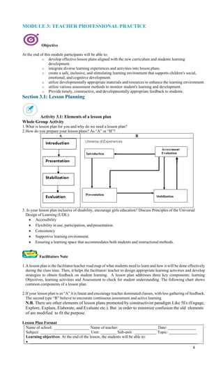 4
MODULE 3: TEACHER PROFESSIONAL PRACTICE
Objective
At the end of this module participants will be able to:
o develop effective lesson plans aligned with the new curriculum and students learning
development.
o integrate diverse learning experiences and activities into lesson plans.
o create a safe, inclusive, and stimulating learning environment that supports children's social,
emotional, and cognitive development.
o utilize developmentally appropriate materials and resources to enhance the learning environment.
o utilize various assessment methods to monitor student's learning and development.
o Provide timely, constructive, and developmentally appropriate feedback to students.
Section 3.1: Lesson Planning
Activity 3.1: Elements of a lesson plan
Whole Group Activity
1.What is lesson plan for you and why do we need a lesson plan?
2.How do you prepare your lesson plans? As “A” or “B”?
A B
3. Is your lesson plan inclusive of disability, encourage girls education? Discuss Principles of the Universal
Design of Learning (UDL):
• Accessibility
• Flexibility in use, participation, andpresentation.
• Consistency
• Supportive learning environment.
• Ensuring a learning space that accommodates both students and instructionalmethods.
Facilitators Note
1.A lesson plan is the facilitator/teacher road map of what students need to learn and how it will be done effectively
during the class time. Then, it helps the facilitator/ teacher to design appropriate learning activities and develop
strategies to obtain feedback on student learning. A lesson plan addresses three key components: learning
Objectives, learning activities and Assessment to check for student understanding. The following chart shows
common components of a lesson plan.
2.If your lesson plan is as “A” it is linear and encourage teacher dominated classes, with less gathering of feedback.
The second type “B” believe to encourate continuous assessment and active learning.
N.B. There are other elements of lesson plans promoted by constructivist paradigm Like 5Es (Engage,
Explore, Explain, Elaborate, and Evaluate etc.). But in order to minimize confusion the old elements
of are modified to fit the purpose.
Lesson Plan Format
Name of school: __________________ Name of teacher: ___________________ Date: ______________
Subject: _________________________ Unit: ________ Sub-unit: ___________ Topic: ______________
Learning objectives: At the end of the lesson, the students will be able to:
• ____________________________________________________________________________________
 