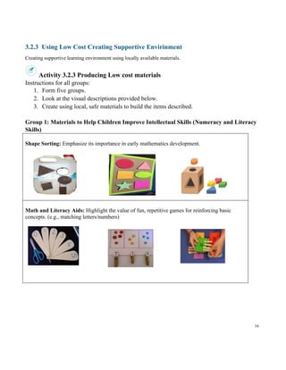 16
3.2.3 Using Low Cost Creating Supportive Envirinment
Creating supportive learning environment using locally available materials.
Activity 3.2.3 Producing Low cost materials
Instructions for all groups:
1. Form five groups.
2. Look at the visual descriptions provided below.
3. Create using local, safe materials to build the items described.
Group 1: Materials to Help Children Improve Intellectual Skills (Numeracy and Literacy
Skills)
Shape Sorting: Emphasize its importance in early mathematics development.
Math and Literacy Aids: Highlight the value of fun, repetitive games for reinforcing basic
concepts. (e.g., matching letters/numbers)
 
