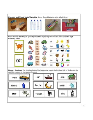 17
Concrete and Visual Math Materials: Stress their effectiveness for all children.
Word Picture Matching: is specially useful for improving visual skills. Make cards for high
frequency eords.
Literacy Dominoes: The right-hand side of the last domino matchs the left-hand side of the Explain the
matching concept for literacy development.
 