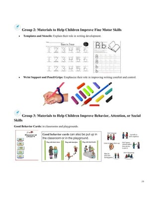 19
Group 2: Materials to Help Children Improve Fine Motor Skills
• Templates and Stencils: Explain their role in writing development.
• Wrist Support and Pencil Grips: Emphasize their role in improving writing comfort and control.
Group 3: Materials to Help Children Improve Behavior, Attention, or Social
Skills
Good Behavior Cards: in classrooms and playgrounds.
Good behavior cards can also be put up in
the classroom or in the playground.
 