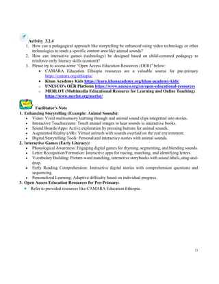 21
Activity 3.2.4
1. How can a pedagogical approach like storytelling be enhanced using video technology or other
technologies to teach a specific content area like animal sounds?
2. How can interactive games (technology) be designed based on child-centered pedagogy to
reinforce early literacy skills (content)?
3. Please try to access some “Open Access Education Resources (OER)” below:
• CAMARA Education Ethiopia resources are a valuable source for pre-primary
https://camara.org/ethiopia/
• Khan Academy Kids https://learn.khanacademy.org/khan-academy-kids/
o UNESCO's OER Platform https://www.unesco.org/en/open-educational-resources
o MERLOT (Multimedia Educational Resource for Learning and Online Teaching)
https://www.merlot.org/merlot/
Facilitator's Note
1. Enhancing Storytelling (Example: Animal Sounds):
• Video: Vivid multisensory learning through real animal sound clips integrated into stories.
• Interactive Touchscreens: Touch animal images to hear sounds in interactive books.
• Sound Boards/Apps: Active exploration by pressing buttons for animal sounds.
• Augmented Reality (AR): Virtual animals with sounds overlaid on the real environment.
• Digital Storytelling Tools: Personalized interactive stories with animal sounds.
2. Interactive Games (Early Literacy):
• Phonological Awareness: Engaging digital games for rhyming, segmenting, and blending sounds.
• Letter Recognition/Formation: Interactive apps for tracing, matching, and identifying letters.
• Vocabulary Building: Picture-word matching, interactive storybooks with sound labels, drag-and-
drop.
• Early Reading Comprehension: Interactive digital stories with comprehension questions and
sequencing.
• Personalized Learning: Adaptive difficulty based on individual progress.
3. Open Access Education Resources for Pre-Primary:
• Refer to provided resources like CAMARA Education Ethiopia.
 