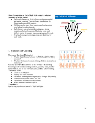 24
Short Presentation on Early Math Skill Areas (10 minutes)
Summary of Major Points:
• Early math focuses on the development of mathematical
and spatial concepts. These skills are foundational for
future academic and life success.
• Children need to learn about numbers and mathematics
even before formal arithmetic.
• Early literacy and early math knowledge are strong
predictors of school outcomes. Mastering early math
skills is crucial for success in primary grades and beyond.
• Five key learning areas/competencies are identified for
early math.
1. Number and Counting
Discussion Question (10 minutes)
• What is the difference between NUMBER and COUNTING
concepts?
• What are the teacher's roles in helping children develop these
skill areas?
General Overview Presentation by the Trainer (10 minutes)
Counting involves understanding numbers, quantity, order, number
representation, one-to-one correspondence, and the act of counting.
Associated Skills:
• Count to 20 or higher.
• Identify and name numbers.
• Determine if adding/removing an object changes the quantity.
• Differentiate between "some" and "all."
• Use number words to describe quantity.
• Match numerals to sets of objects.
Video Links:
ttps://www.youtube.com/watch?v=7D4K9oi7oBM
 