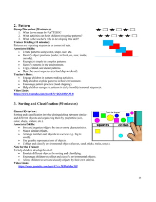 25
2. Pattern
Group Discussion (30 minutes):
1. What do we mean by PATTERN?
2. What activities can help children recognize patterns?
3. What is the teacher's role in developing this skill?
Trainer Briefing (10 minutes):
Patterns are repeating sequences or connected sets.
Associated Skills:
• Create patterns using color, shape, size, etc.
• Identify object positions (under, in front, on, near, inside,
outside).
• Recognize simple to complex patterns.
• Identify patterns in the environment.
• Copy, extend, and create patterns.
• Describe event sequences (school day-weekend).
Teacher's Role:
• Engage children in pattern-making activities.
• Help children explore patterns in their environment.
• Encourage pattern practice (hand clapping).
• Help children recognize patterns in daily/monthly/seasonal sequences.
Video Links:
https://www.youtube.com/watch?v=kQsE09rQ9-0
3. Sorting and Classification (50 minutes)
General Overview:
Sorting and classification involve distinguishing between similar
and different objects and organizing them by properties (size,
color, shape, texture, etc.).
Associated Skills:
• Sort and organize objects by one or more characteristics.
• Match similar objects.
• Arrange numbers and objects in a series (e.g., big to
small).
• Use graphic representations of objects.
• Collect and classify environmental objects (leaves, sand, sticks, rocks, seeds).
Note for the Trainer:
To help children develop this skill:
• Provide different objects for sorting and classifying.
• Encourage children to collect and classify environmental objects.
• Allow children to sort and classify objects by their own criteria.
Video Links:
https://www.youtube.com/watch?v=c5KBoDRm5J0
 