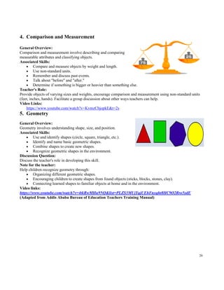 26
4. Comparison and Measurement
General Overview:
Comparison and measurement involve describing and comparing
measurable attributes and classifying objects.
Associated Skills:
• Compare and measure objects by weight and length.
• Use non-standard units.
• Remember and discuss past events.
• Talk about "before" and "after."
• Determine if something is bigger or heavier than something else.
Teacher's Role:
Provide objects of varying sizes and weights, encourage comparison and measurement using non-standard units
(feet, inches, hands). Facilitate a group discussion about other ways teachers can help.
Video Links:
https://www.youtube.com/watch?v=KvmzCbjopkE&t=2s
5. Geometry
General Overview:
Geometry involves understanding shape, size, and position.
Associated Skills:
• Use and identify shapes (circle, square, triangle, etc.).
• Identify and name basic geometric shapes.
• Combine shapes to create new shapes.
• Recognize geometric shapes in the environment.
Discussion Question:
Discuss the teacher's role in developing this skill.
Note for the teacher:
Help children recognize geometry through:
• Organizing different geometric shapes.
• Encouraging children to create shapes from found objects (sticks, blocks, stones, clay).
• Connecting learned shapes to familiar objects at home and in the environment.
Video links:
https://www.youtube.com/watch?v=4tkRwMHu9NQ&list=PLZS3MUjYqjUEhFnxqht8HC9O2Rro5ydE
(Adapted from Addis Ababa Bureau of Education Teachers Training Manual)
 