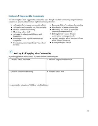 32
Section 4.3 Engaging the Community
The following have been suggested as some of the ways through which the community can participate in
education in general and curriculum implementation inparticular:
• Advocating for increased enrolment in schools
• Advocating and promoting girl child education
• Promote foundational learning
• Motivating school staff
• Advocate for education of Children with
Disabilities
• Ensuring students’ regular attendance and
completion
• Constructing, repairing and improving school
facilities
• Preparing children’s readiness for schooling
• Contributing in labour and materials
• Monitoring and follow up on teacher
attendance andperformance
• Helping Parent-Teacher- Student
Associations to manageschools
• Actively attending school meetings to learn
about children’sprogress
• Raising money for schools
Activity 4.3 Engaging with Community
In pairs suggest how in the context of your school the community can:
1. increase school enrolment, 2. advocate for girl child education.
3. promote foundational learning. 4. motivate school staff.
5. advocate for education of Children with Disabilities.
 