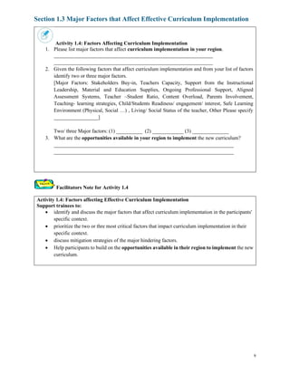 9
Section 1.3 Major Factors that Affect Effective Curriculum Implementation
Activity 1.4: Factors Affecting Curriculum Implementation
1. Please list major factors that affect curriculum implementation in your region.
_____________________________________________________________
_____________________________________________________________
2. Given the following factors that affect curriculum implementation and from your list of factors
identify two or three major factors.
[Major Factors: Stakeholders Buy-in, Teachers Capacity, Support from the Instructional
Leadership, Material and Education Supplies, Ongoing Professional Support, Aligned
Assessment Systems, Teacher –Student Ratio, Content Overload, Parents Involvement,
Teaching- learning strategies, Child/Students Readiness/ engagement/ interest, Safe Learning
Environment (Physical, Social …) , Living/ Social Status of the teacher, Other Please specify
_________________]
Two/ three Major factors: (1) __________ (2) ____________ (3) ______________
3. What are the opportunities available in your region to implement the new curriculum?
_____________________________________________________________________
_____________________________________________________________________
Facilitators Note for Activity 1.4
Activity 1.4: Factors affecting Effective Curriculum Implementation
Support trainees to:
• identify and discuss the major factors that affect curriculum implementation in the participants'
specific context.
• prioritize the two or thre most critical factors that impact curriculum implementation in their
specific context.
• discuss mitigation strategies of the major hindering factors.
• Help participants to build on the opportunities available in their region to implement the new
curriculum.
 