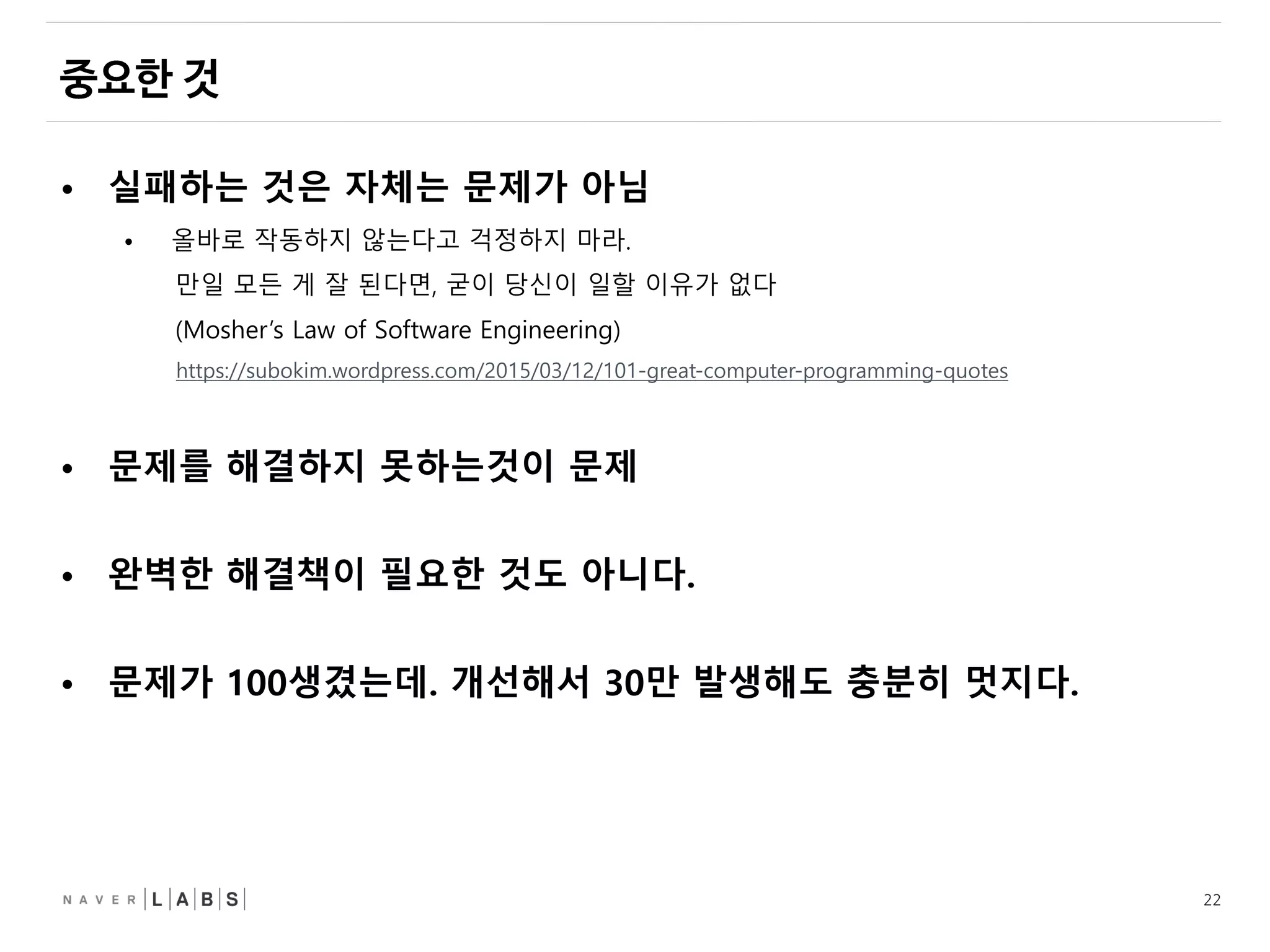 22
• 실패하는 것은 자체는 문제가 아님
• 올바로 작동하지 않는다고 걱정하지 마라.
만일 모든 게 잘 된다면, 굳이 당신이 일할 이유가 없다
(Mosher’s Law of Software Engineering)
https://subokim.wordpress.com/2015/03/12/101-great-computer-programming-quotes
• 문제를 해결하지 못하는것이 문제
• 완벽한 해결책이 필요한 것도 아니다.
• 문제가 100생겼는데. 개선해서 30만 발생해도 충분히 멋지다.
 