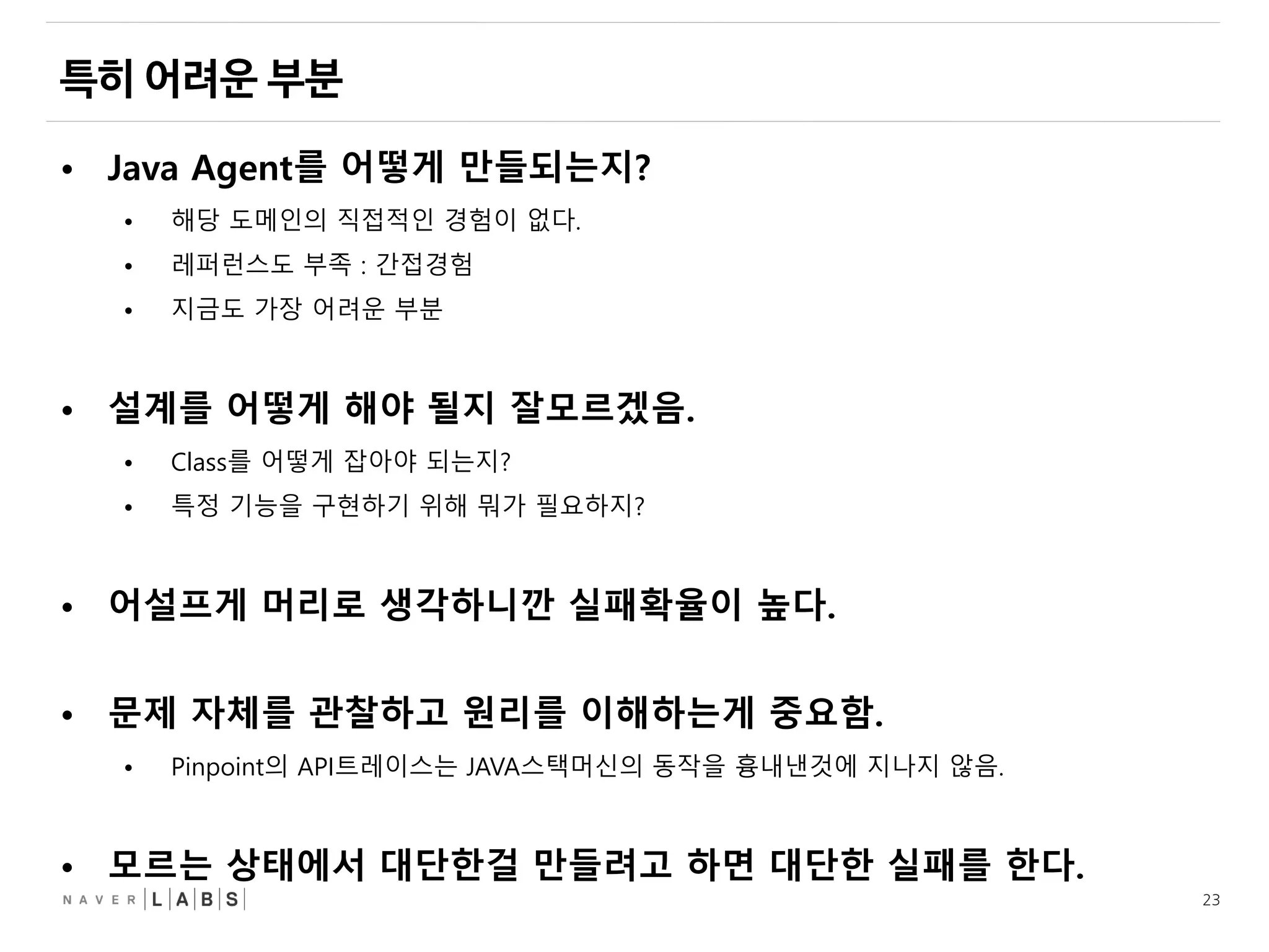 23
• Java Agent를 어떻게 만들되는지?
• 해당 도메인의 직접적인 경험이 없다.
• 레퍼런스도 부족 : 간접경험
• 지금도 가장 어려운 부분
• 설계를 어떻게 해야 될지 잘모르겠음.
• Class를 어떻게 잡아야 되는지?
• 특정 기능을 구현하기 위해 뭐가 필요하지?
• 어설프게 머리로 생각하니깐 실패확율이 높다.
• 문제 자체를 관찰하고 원리를 이해하는게 중요함.
• Pinpoint의 API트레이스는 JAVA스택머신의 동작을 흉내낸것에 지나지 않음.
• 모르는 상태에서 대단한걸 만들려고 하면 대단한 실패를 한다.
 