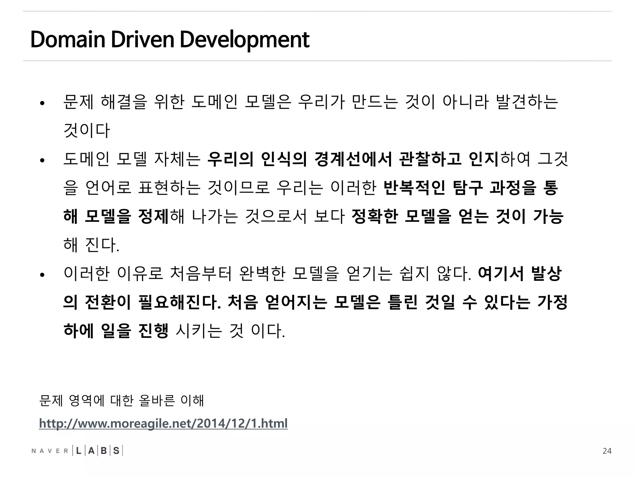 24
• 문제 해결을 위한 도메인 모델은 우리가 만드는 것이 아니라 발견하는
것이다
• 도메인 모델 자체는 우리의 인식의 경계선에서 관찰하고 인지하여 그것
을 언어로 표현하는 것이므로 우리는 이러한 반복적인 탐구 과정을 통
해 모델을 정제해 나가는 것으로서 보다 정확한 모델을 얻는 것이 가능
해 진다.
• 이러한 이유로 처음부터 완벽한 모델을 얻기는 쉽지 않다. 여기서 발상
의 전환이 필요해진다. 처음 얻어지는 모델은 틀린 것일 수 있다는 가정
하에 일을 진행 시키는 것 이다.
문제 영역에 대한 올바른 이해
http://www.moreagile.net/2014/12/1.html
 