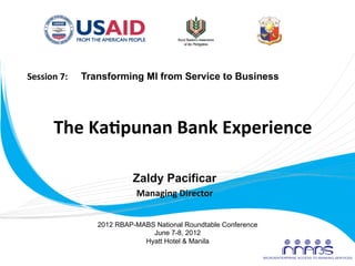 Session	
  7:	
  	
  	
  	
  	
  	
  Transforming MI from Service to Business	
  




               The	
  Ka'punan	
  Bank	
  Experience	
  
                                  	
  
                                  	
  
                          Zaldy Pacificar
                                         Managing	
  Director
                                                            	
  


                             2012 RBAP-MABS National Roundtable Conference
                                           June 7-8, 2012
                                         Hyatt Hotel & Manila
	
  
 