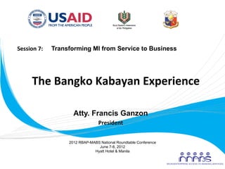 Session	
  7:	
  	
  	
  	
  	
  	
  Transforming MI from Service to Business	
  




              The	
  Bangko	
  Kabayan	
  Experience	
  
                                   	
  
                                   	
  
                        Atty. Francis Ganzon
                                                President
                                                        	
  


                                 2012 RBAP-MABS National Roundtable Conference
                                               June 7-8, 2012
                                             Hyatt Hotel & Manila
	
  
 