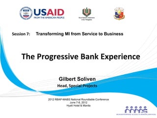 Session	
  7:	
  	
  	
  	
  	
  	
  Transforming MI from Service to Business	
  




             The	
  Progressive	
  Bank	
  Experience	
  
                                   	
  
                                   	
  
                          Gilbert Soliven
                                       Head,	
  Special	
  Projects
                                                                  	
  


                                 2012 RBAP-MABS National Roundtable Conference
                                               June 7-8, 2012
                                             Hyatt Hotel & Manila
	
  
 