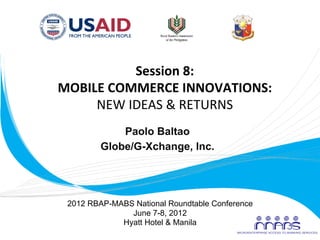 Session	
  8:	
  
       MOBILE	
  COMMERCE	
  INNOVATIONS:	
  
            NEW	
  IDEAS	
  &	
  RETURNS	
  
                    Paolo Baltao
                Globe/G-Xchange, Inc.
                         	
  


        2012 RBAP-MABS National Roundtable Conference
                      June 7-8, 2012
                    Hyatt Hotel & Manila
	
  
 