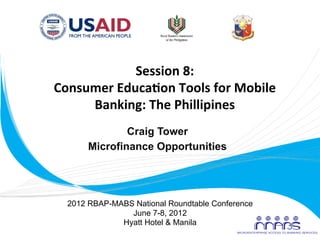 Session	
  8:	
  
       Consumer	
  Educa2on	
  Tools	
  for	
  Mobile	
  
            Banking:	
  The	
  Phillipines	
  
                       Craig Tower
               Microfinance Opportunities
                            	
  


          2012 RBAP-MABS National Roundtable Conference
                        June 7-8, 2012
                      Hyatt Hotel & Manila
	
  
 
