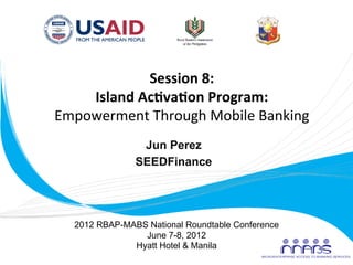Session	
  8:	
  
           Island	
  Ac0va0on	
  Program:	
  	
  	
  
       Empowerment	
  Through	
  Mobile	
  Banking	
  
                        Jun Perez
                       SEEDFinance
                            	
  


          2012 RBAP-MABS National Roundtable Conference
                        June 7-8, 2012
                      Hyatt Hotel & Manila
	
  
 