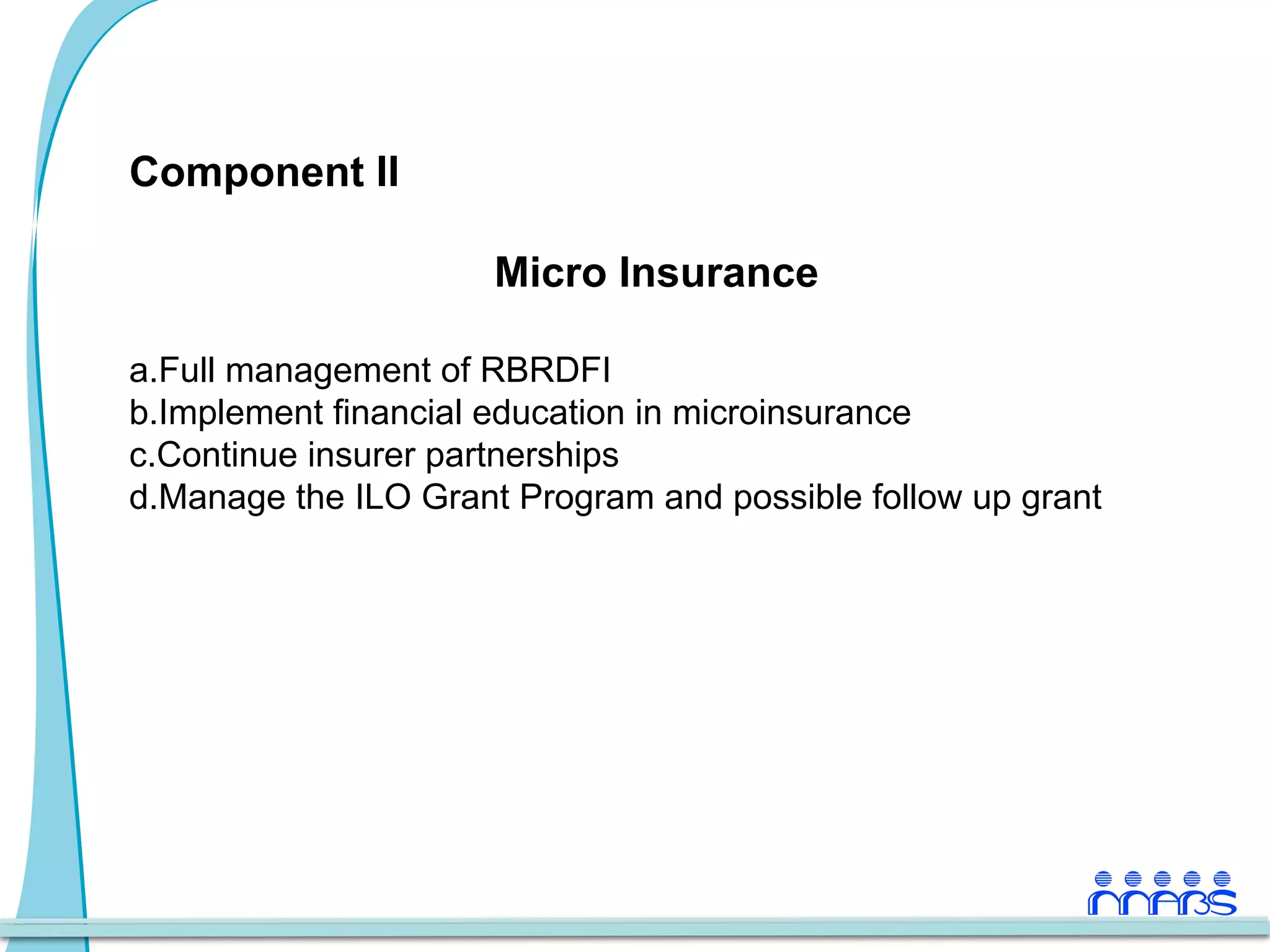 Component II

                      Micro Insurance

a. Full management of RBRDFI
b. Implement financial education in microinsurance
c. Continue insurer partnerships
d.Manage the ILO Grant Program and possible follow up grant
 