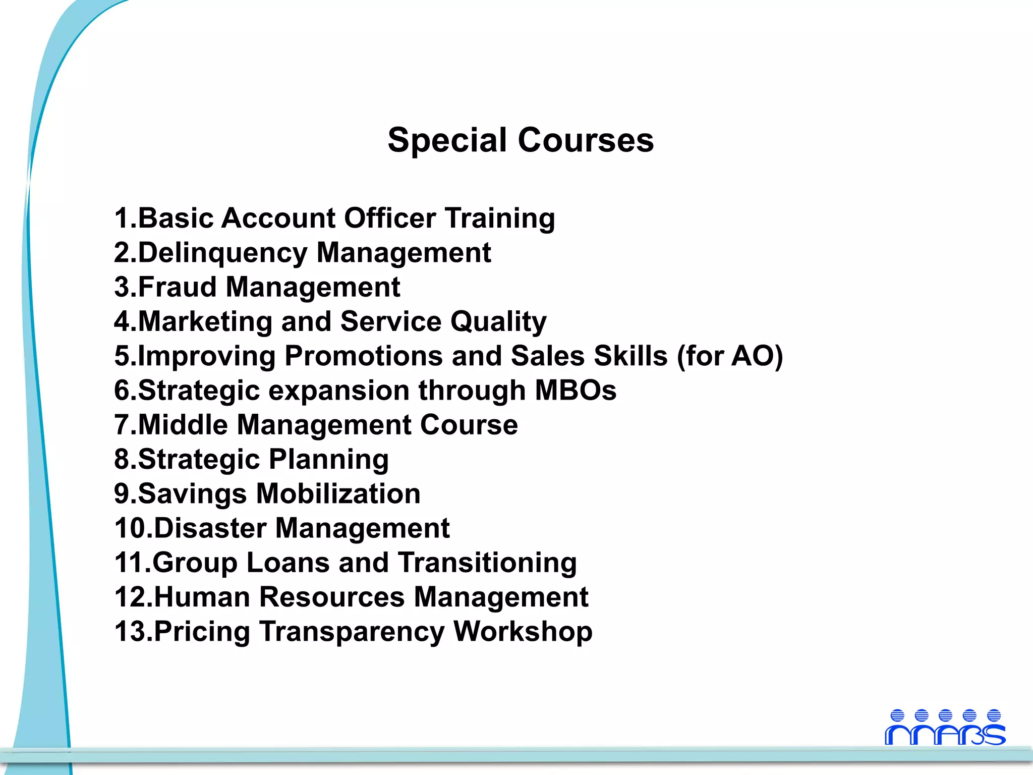 Special Courses

1. Basic Account Officer Training
2. Delinquency Management
3. Fraud Management
4. Marketing and Service Quality
5. Improving Promotions and Sales Skills (for AO)
6. Strategic expansion through MBOs
7. Middle Management Course
8. Strategic Planning
9. Savings Mobilization
10. Disaster Management
11. Group Loans and Transitioning
12. Human Resources Management
13. Pricing Transparency Workshop
 