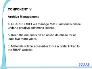 COMPONENT IV

Archive Management

a.  RBAP/RBRDFI will manage MABS materials online
under a creative commons license.

b.  Keep the materials on an online database for at
least five more years.

c.  Materials will be accessible to via a portal linked to
the RBAP website.
 