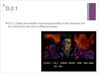 +
    D.2.1

       D.2.1. State and explain how excess acidity in the stomach can
        be reduced by the use of different bases.
 
