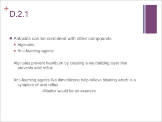 +
    D.2.1

       Antacids can be combined with other compounds
           Alginates
           Anti-foaming agents


        Alginates prevent heartburn by creating a neutralizing layer that
          prevents acid reflux


        Anti-foaming agents like dimethicone help relieve bloating which is a
          symptom of acid reflux
                       -Maalox would be an example
 