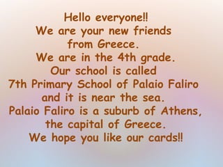 Hello everyone!!
     We are your new friends
            from Greece.
     We are in the 4th grade.
        Our school is called
7th Primary School of Palaio Faliro
      and it is near the sea.
Palaio Faliro is a suburb of Athens,
       the capital of Greece.
    We hope you like our cards!!
 