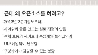 근데 왜 오픈소스를 하려고?
2013년 2분기정도부터...
제이쿼리 클론 만드는 걸로 해결이 안됨
현재 보통의 사이트에 수십개의 플러그인과
UI프레임웍이 난무함
구멍가게가 감당할 수 없는 분량

 