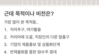 근데 목적이나 비전은?
가장 많이 본 목적들..
1.  자아추구, 여가활용
2.  커리어에 도움, 직장인의 다른 탈출구
3.  기업의 제품홍보 및 상품화단계
4.  반제품화를 통한 SI수주 증대

 