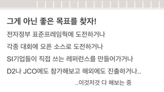 그게 아닌 좋은 목표를 찾자!
전자정부 표준프레임웍에 도전하거나
각종 대회에 오픈 소스로 도전하거나
SI기업들이 직접 쓰는 레퍼런스를 만들어가거나
D2나 JCO에도 참가해보고 해외에도 진출하거나..
..이것저것 다 해보는 중

 