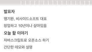 발표자
맹기완, 비사이드소프트 대표
창업하고 10년이나 살아있음

오늘 할 이야기
자바스크립트로 오픈소스 하기
간단한 데모와 설명

 